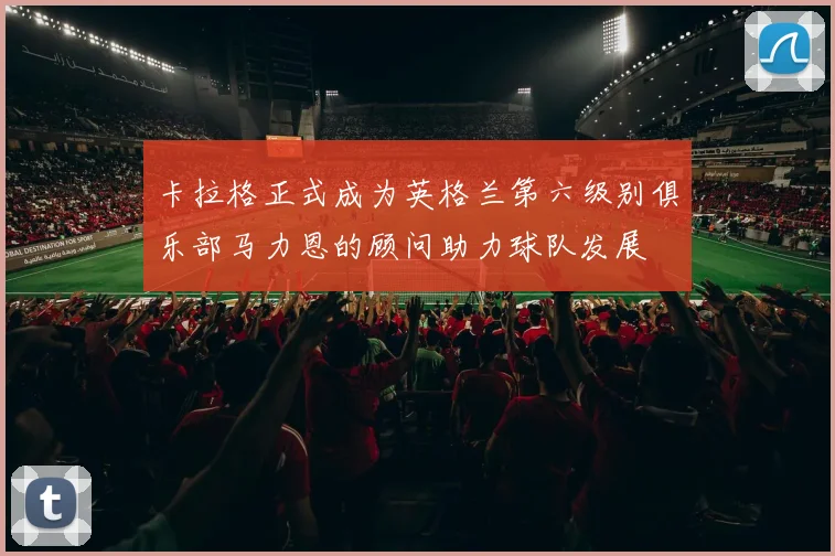 卡拉格正式成为英格兰第六级别俱乐部马力恩的顾问助力球队发展