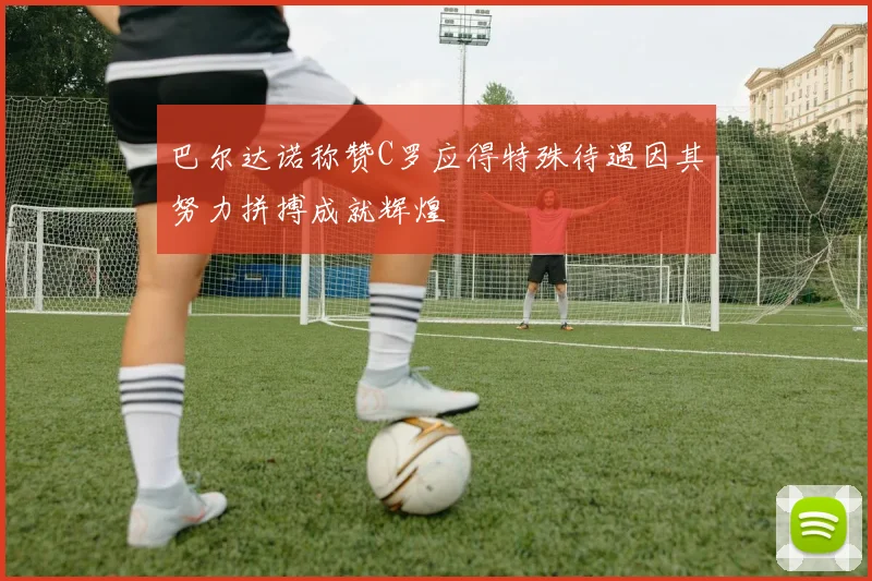 巴尔达诺称赞C罗应得特殊待遇因其努力拼搏成就辉煌