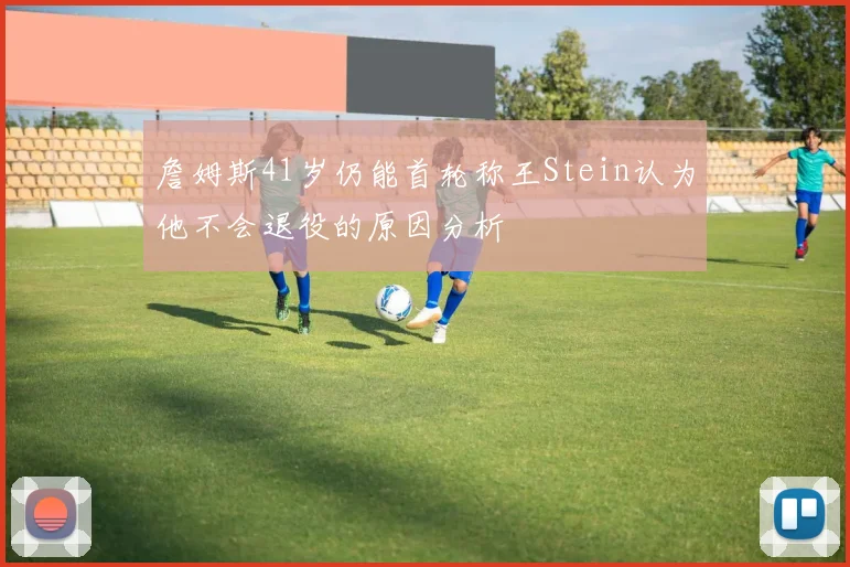 詹姆斯41岁仍能首轮称王Stein认为他不会退役的原因分析
