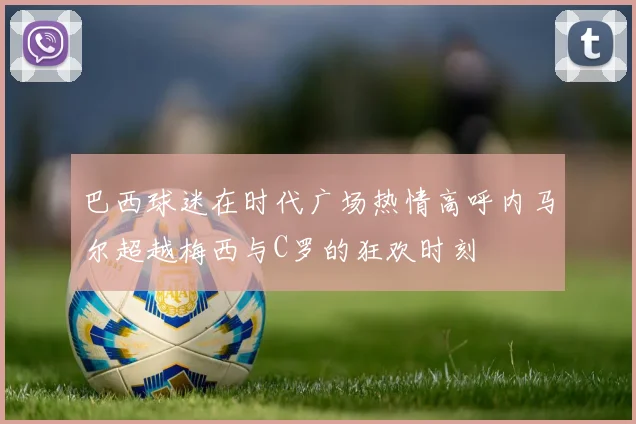 巴西球迷在时代广场热情高呼内马尔超越梅西与C罗的狂欢时刻