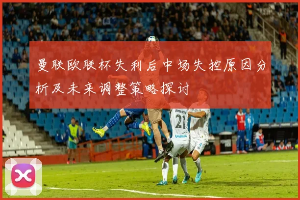 曼联欧联杯失利后中场失控原因分析及未来调整策略探讨