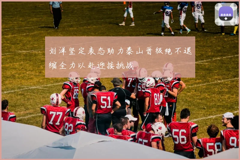 刘洋坚定表态助力泰山晋级绝不退缩全力以赴迎接挑战