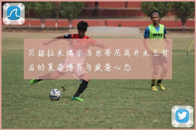 贝赫拉米揭示马尔蒂尼离开米兰背后的复杂博弈与疲惫心态