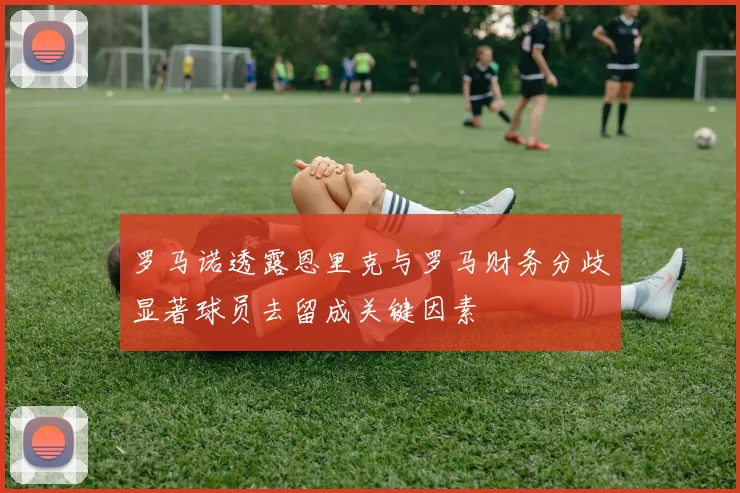 罗马诺透露恩里克与罗马财务分歧显著球员去留成关键因素