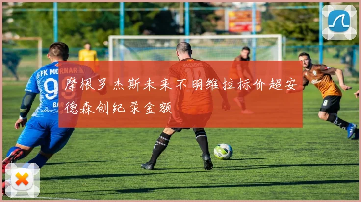 摩根罗杰斯未来不明维拉标价超安德森创纪录金额