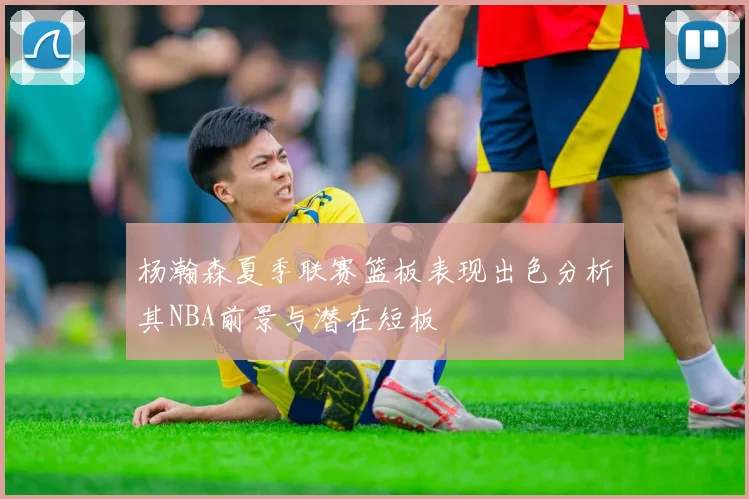 杨瀚森夏季联赛篮板表现出色分析其NBA前景与潜在短板
