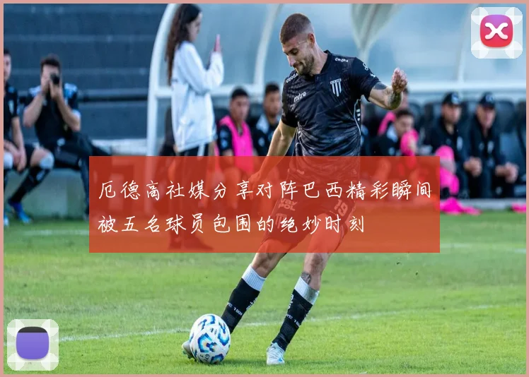 厄德高社媒分享对阵巴西精彩瞬间被五名球员包围的绝妙时刻