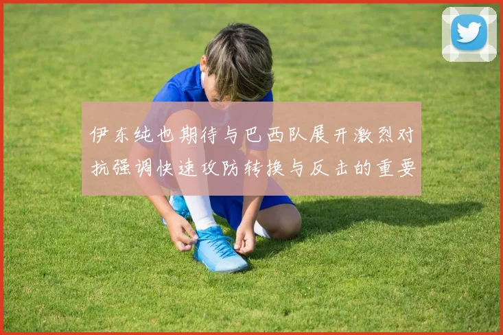 伊东纯也期待与巴西队展开激烈对抗强调快速攻防转换与反击的重要性