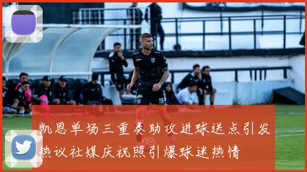 凯恩单场三重奏助攻进球送点引发热议社媒庆祝照引爆球迷热情