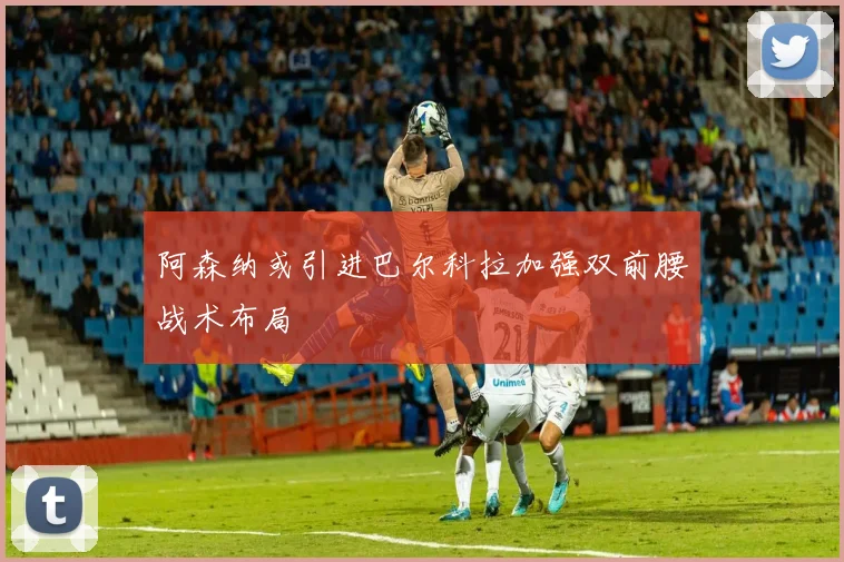 阿森纳或引进巴尔科拉加强双前腰战术布局