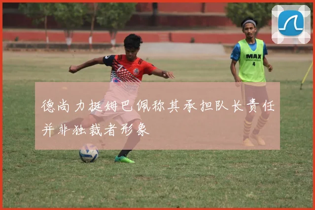 德尚力挺姆巴佩称其承担队长责任并非独裁者形象