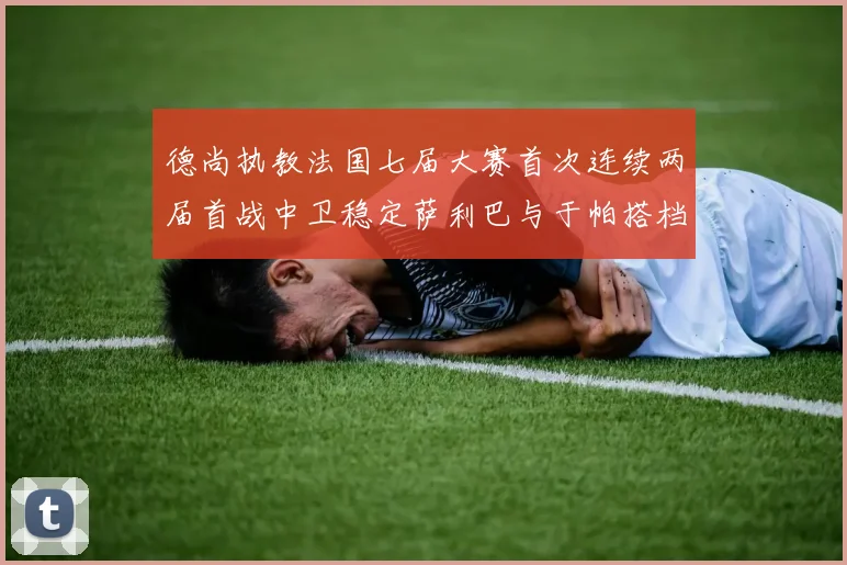 德尚执教法国七届大赛首次连续两届首战中卫稳定萨利巴与于帕搭档