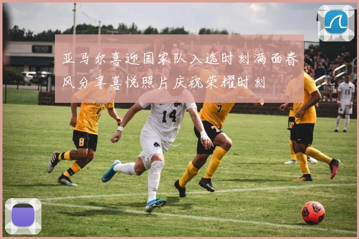 亚马尔喜迎国家队入选时刻满面春风分享喜悦照片庆祝荣耀时刻