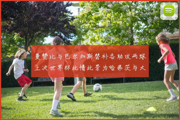 曼赞比与巴尔加斯替补各助攻两球上次世界杯此情此景为哈弗茨与大菲尔