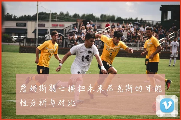 詹姆斯骑士横扫未来尼克斯的可能性分析与对比