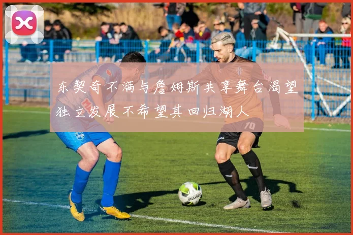东契奇不满与詹姆斯共享舞台渴望独立发展不希望其回归湖人