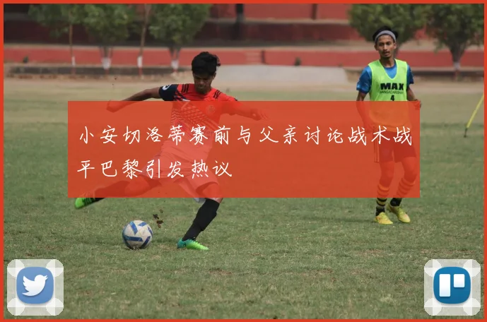 小安切洛蒂赛前与父亲讨论战术战平巴黎引发热议