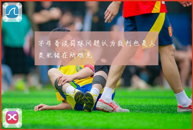 字母哥谈罚球问题认为裁判也是人类犯错在所难免