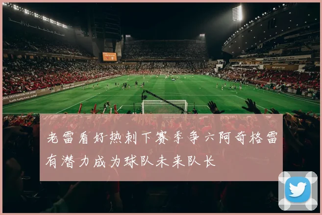 老雷看好热刺下赛季争六阿奇格雷有潜力成为球队未来队长