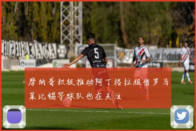 摩纳哥积极推动阿丁格拉租借罗马莱比锡等球队也在关注