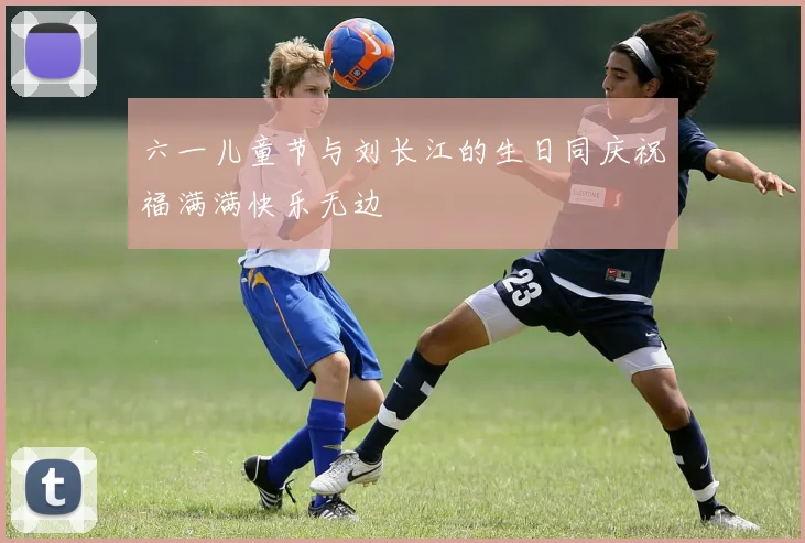 六一儿童节与刘长江的生日同庆祝福满满快乐无边
