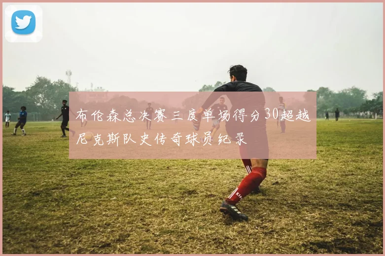 布伦森总决赛三度单场得分30超越尼克斯队史传奇球员纪录