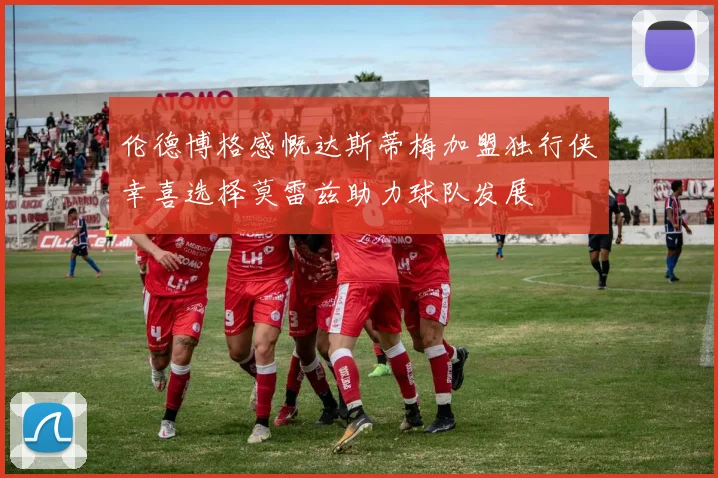 伦德博格感慨达斯蒂梅加盟独行侠幸喜选择莫雷兹助力球队发展